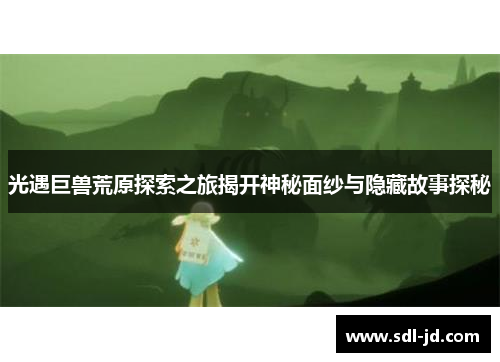 光遇巨兽荒原探索之旅揭开神秘面纱与隐藏故事探秘 光遇巨兽荒原探索之旅揭开神秘面纱与隐藏故事探秘